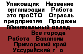 Упаковщик › Название организации ­ Работа-это проСТО › Отрасль предприятия ­ Продажи › Минимальный оклад ­ 23 500 - Все города Работа » Вакансии   . Приморский край,Уссурийский г. о. 